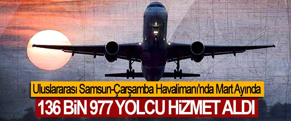 Uluslararası Samsun-Çarşamba Havalimanı'nda Mart Ayında 136 Bin 977 Yolcu Hizmet Aldı