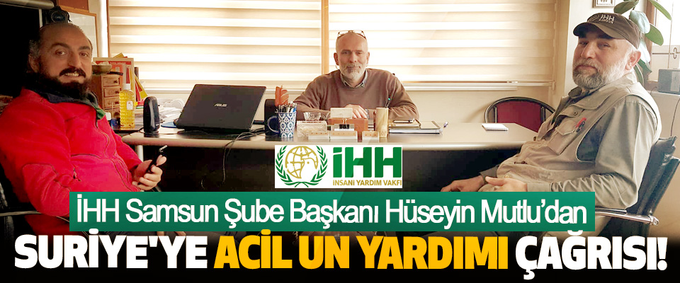 İHH Samsun Şube Başkanı Hüseyin Mutlu’dan Suriye'ye acil un yardımı çağrısı!