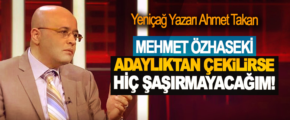 Yeniçağ Yazarı Ahmet Takan: Mehmet Özhaseki adaylıktan çekilirse hiç şaşırmayacağım!