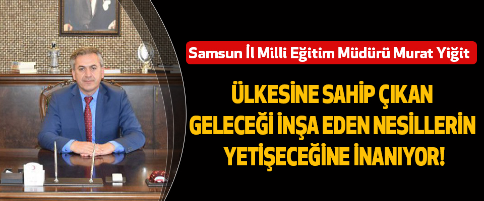 Samsun İl Milli Eğitim Müdürü Murat Yiğit: Ülkesine Sahip Çıkan, Geleceği İnşa Eden Nesillerin Yetişeceğine İnanıyor!